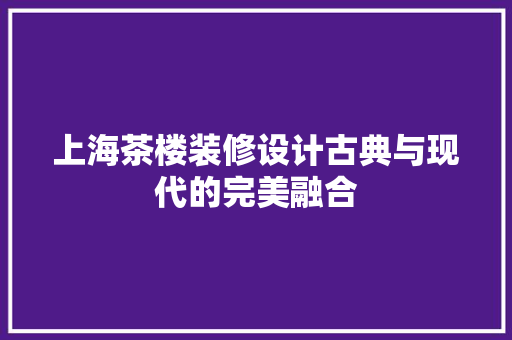 上海茶楼装修设计古典与现代的完美融合