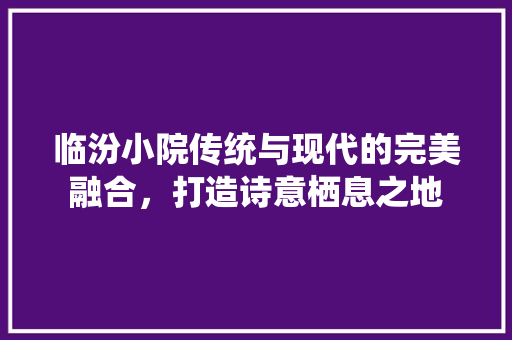 临汾小院传统与现代的完美融合，打造诗意栖息之地