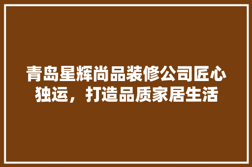 青岛星辉尚品装修公司匠心独运，打造品质家居生活