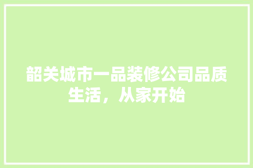 韶关城市一品装修公司品质生活，从家开始