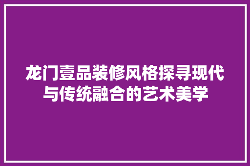 龙门壹品装修风格探寻现代与传统融合的艺术美学