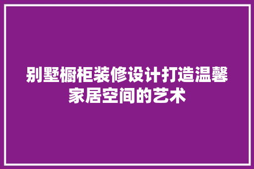 别墅橱柜装修设计打造温馨家居空间的艺术