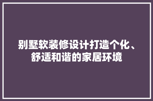 别墅软装修设计打造个化、舒适和谐的家居环境