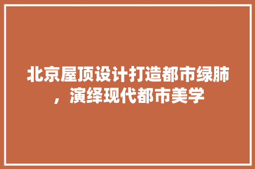 北京屋顶设计打造都市绿肺，演绎现代都市美学