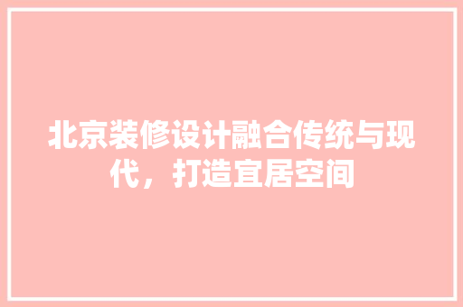 北京装修设计融合传统与现代，打造宜居空间