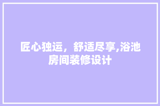 匠心独运，舒适尽享,浴池房间装修设计