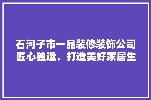 石河子市一品装修装饰公司匠心独运，打造美好家居生活