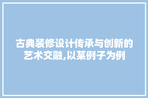 古典装修设计传承与创新的艺术交融,以某例子为例