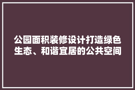 公园面积装修设计打造绿色生态、和谐宜居的公共空间