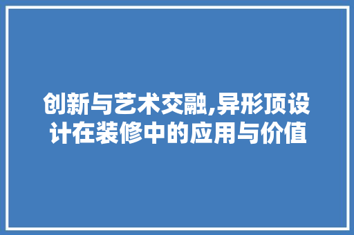 创新与艺术交融,异形顶设计在装修中的应用与价值
