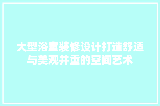 大型浴室装修设计打造舒适与美观并重的空间艺术