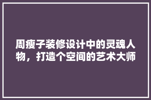 周瘦子装修设计中的灵魂人物，打造个空间的艺术大师