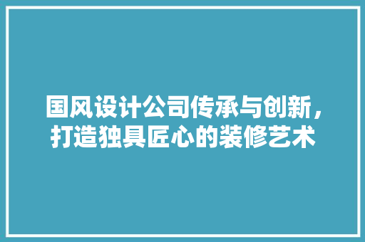 国风设计公司传承与创新，打造独具匠心的装修艺术