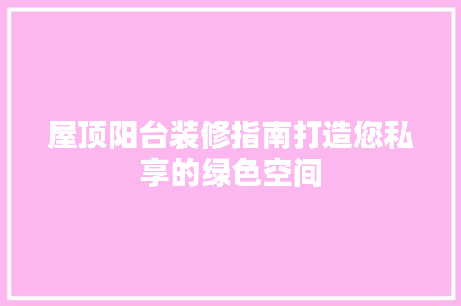 屋顶阳台装修指南打造您私享的绿色空间