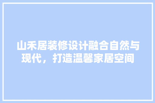 山禾居装修设计融合自然与现代，打造温馨家居空间