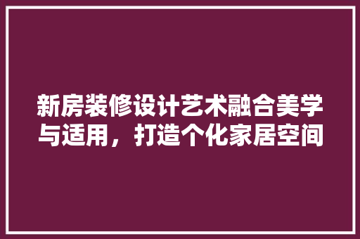 新房装修设计艺术融合美学与适用，打造个化家居空间