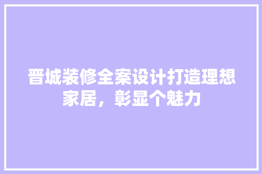 晋城装修全案设计打造理想家居，彰显个魅力