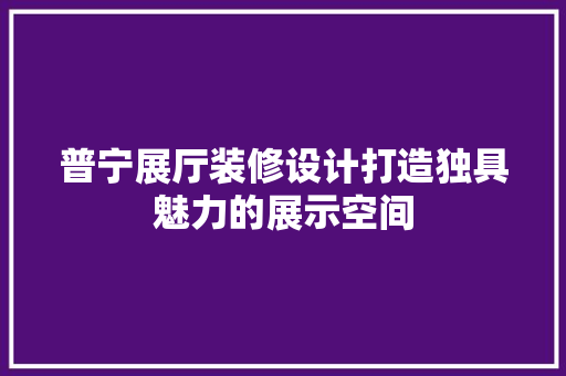 普宁展厅装修设计打造独具魅力的展示空间