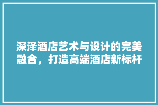 深泽酒店艺术与设计的完美融合，打造高端酒店新标杆