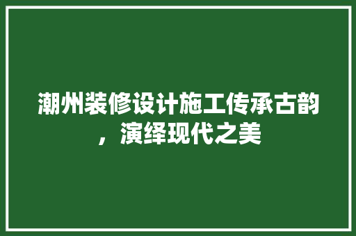 潮州装修设计施工传承古韵，演绎现代之美