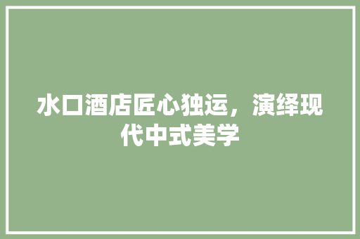 水口酒店匠心独运，演绎现代中式美学