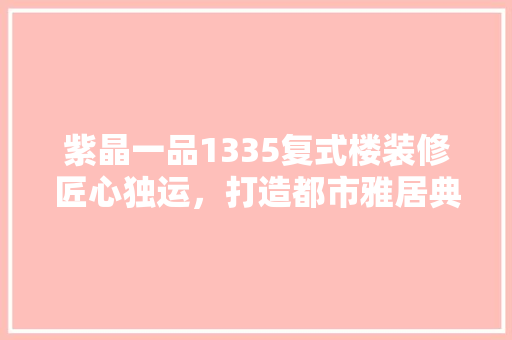 紫晶一品1335复式楼装修匠心独运，打造都市雅居典范