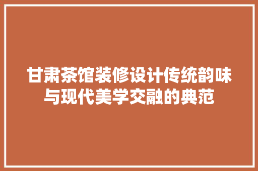 甘肃茶馆装修设计传统韵味与现代美学交融的典范