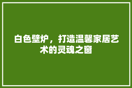 白色壁炉，打造温馨家居艺术的灵魂之窗