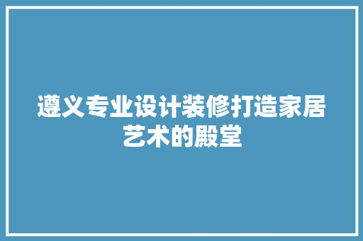 遵义专业设计装修打造家居艺术的殿堂  第1张