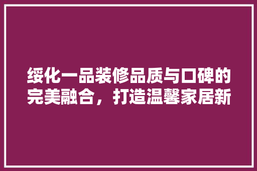绥化一品装修品质与口碑的完美融合，打造温馨家居新风尚
