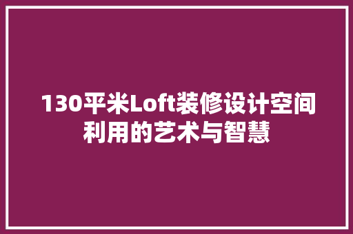 130平米Loft装修设计空间利用的艺术与智慧