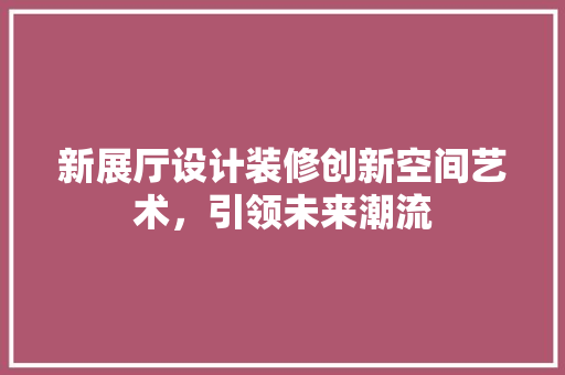 新展厅设计装修创新空间艺术，引领未来潮流