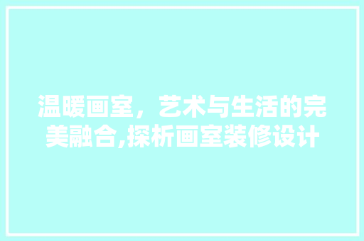 温暖画室，艺术与生活的完美融合,探析画室装修设计之路