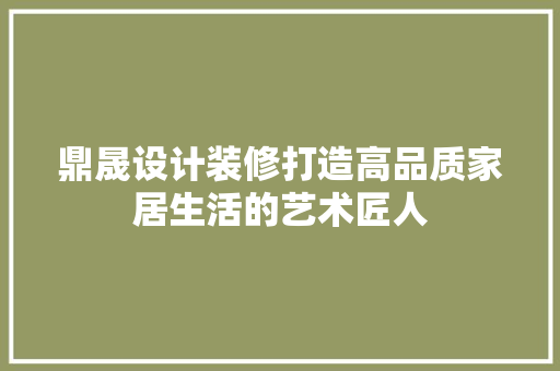 鼎晟设计装修打造高品质家居生活的艺术匠人