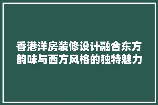 香港洋房装修设计融合东方韵味与西方风格的独特魅力