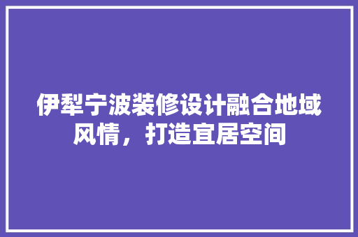 伊犁宁波装修设计融合地域风情，打造宜居空间