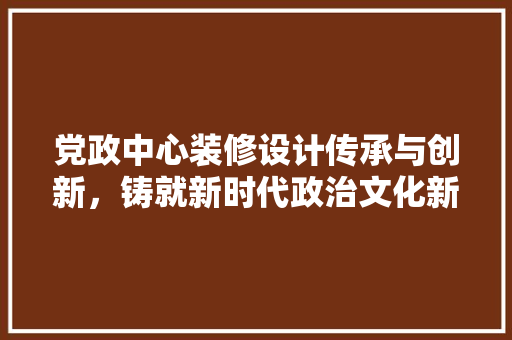 党政中心装修设计传承与创新，铸就新时代政治文化新地标