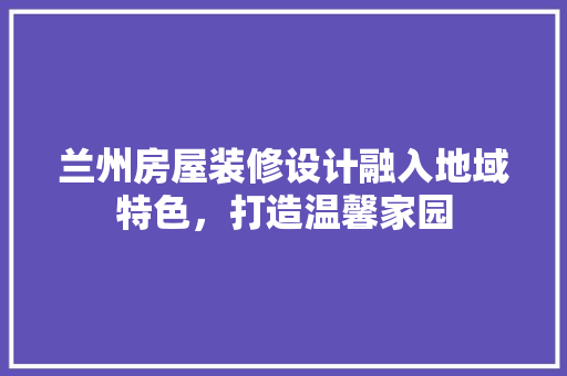兰州房屋装修设计融入地域特色，打造温馨家园