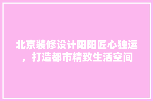 北京装修设计阳阳匠心独运，打造都市精致生活空间  第1张