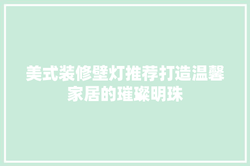 美式装修壁灯推荐打造温馨家居的璀璨明珠