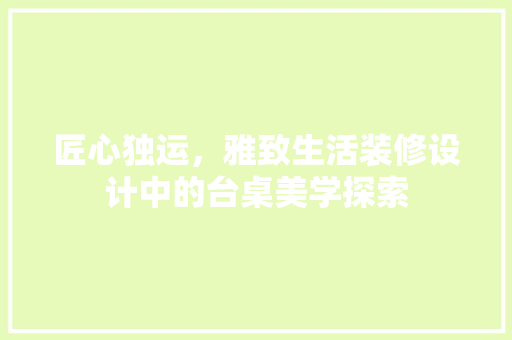 匠心独运，雅致生活装修设计中的台桌美学探索
