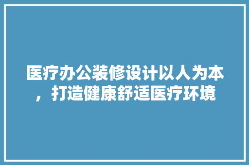 医疗办公装修设计以人为本，打造健康舒适医疗环境