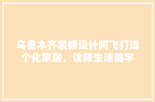 乌鲁木齐装修设计阿飞打造个化家居，诠释生活美学