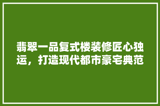 翡翠一品复式楼装修匠心独运，打造现代都市豪宅典范