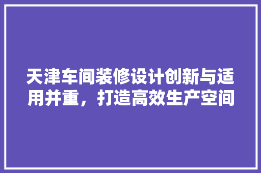 天津车间装修设计创新与适用并重，打造高效生产空间