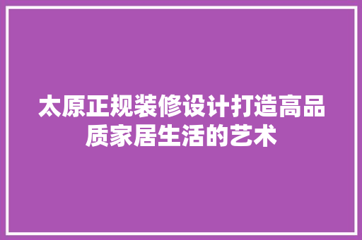 太原正规装修设计打造高品质家居生活的艺术