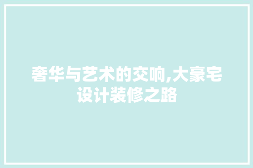 奢华与艺术的交响,大豪宅设计装修之路