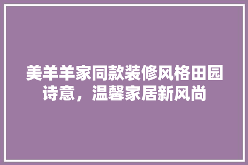 美羊羊家同款装修风格田园诗意，温馨家居新风尚