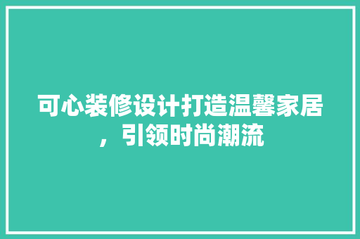 可心装修设计打造温馨家居，引领时尚潮流