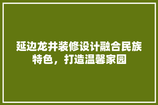 延边龙井装修设计融合民族特色，打造温馨家园